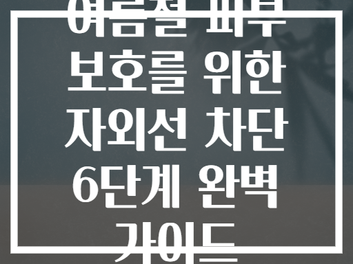 여름철 피부 보호를 위한 자외선 차단 6단계 완벽 가이드